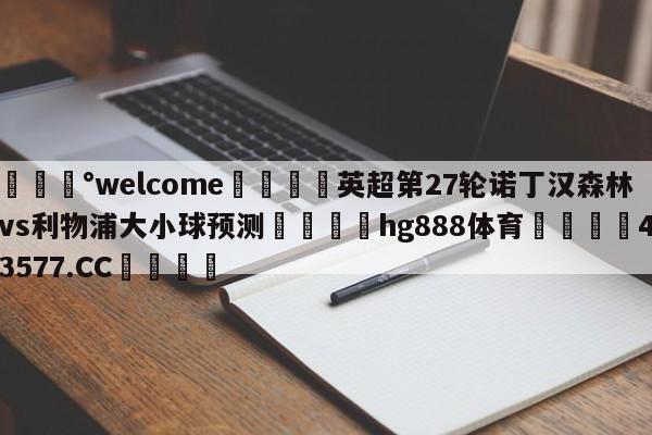 💰welcome🎲英超第27轮诺丁汉森林vs利物浦大小球预测🐁hg888体育😜43577.CC🎾