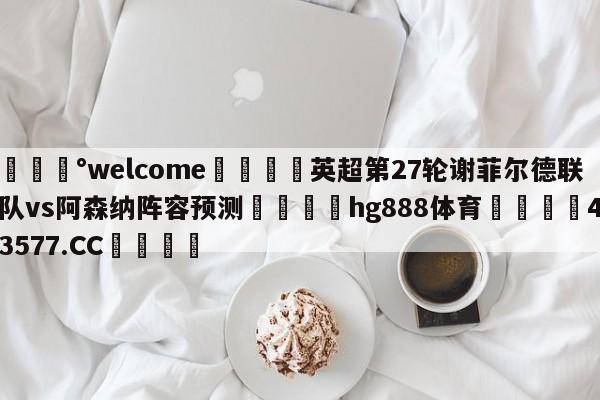 💰welcome🎲英超第27轮谢菲尔德联队vs阿森纳阵容预测🐁hg888体育😜43577.CC🎾