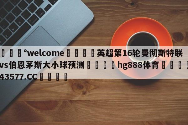 💰welcome🎲英超第16轮曼彻斯特联vs伯恩茅斯大小球预测🐁hg888体育😜43577.CC🎾