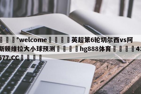 💰welcome🎲英超第6轮切尔西vs阿斯顿维拉大小球预测🐁hg888体育😜43577.CC🎾