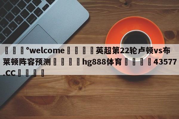 💰welcome🎲英超第22轮卢顿vs布莱顿阵容预测🐁hg888体育😜43577.CC🎾