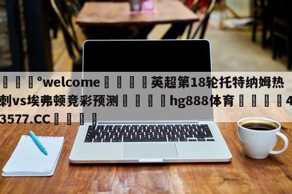 💰welcome🎲英超第18轮托特纳姆热刺vs埃弗顿竞彩预测🐁hg888体育😜43577.CC🎾