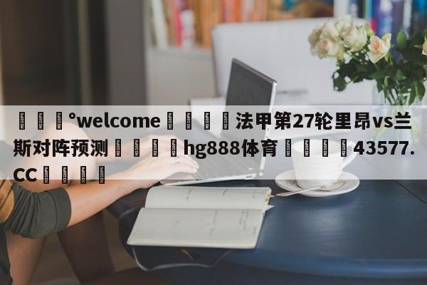 💰welcome🎲法甲第27轮里昂vs兰斯对阵预测🐁hg888体育😜43577.CC🎾