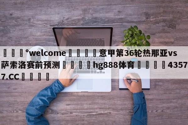 💰welcome🎲意甲第36轮热那亚vs萨索洛赛前预测🐁hg888体育😜43577.CC🎾