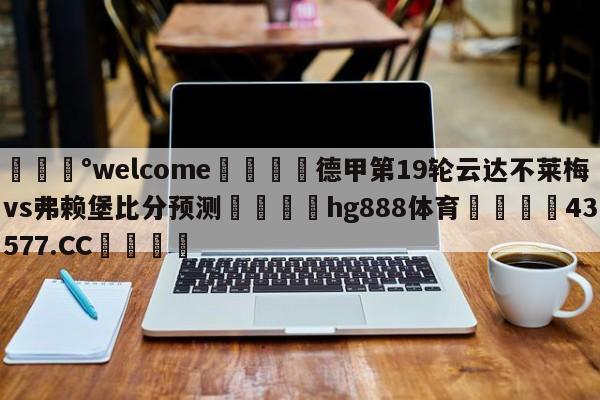 💰welcome🎲德甲第19轮云达不莱梅vs弗赖堡比分预测🐁hg888体育😜43577.CC🎾