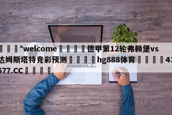 💰welcome🎲德甲第12轮弗赖堡vs达姆斯塔特竞彩预测🐁hg888体育😜43577.CC🎾