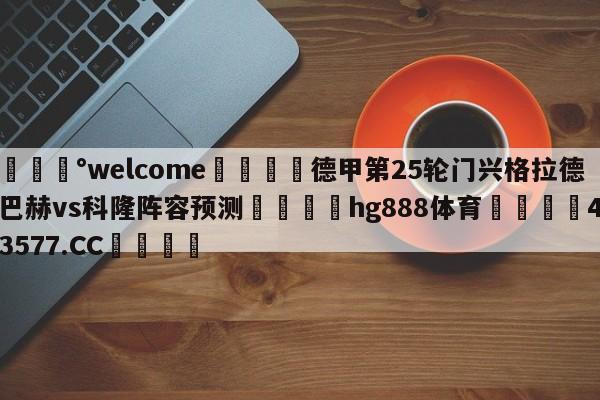 💰welcome🎲德甲第25轮门兴格拉德巴赫vs科隆阵容预测🐁hg888体育😜43577.CC🎾