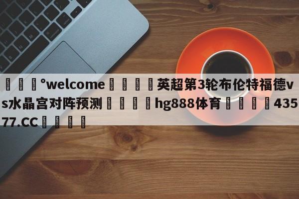 💰welcome🎲英超第3轮布伦特福德vs水晶宫对阵预测🐁hg888体育😜43577.CC🎾