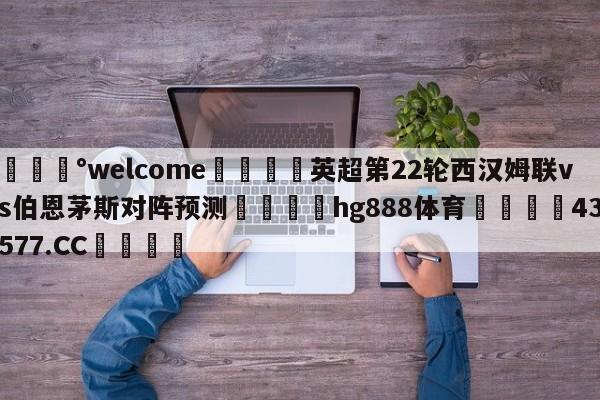 💰welcome🎲英超第22轮西汉姆联vs伯恩茅斯对阵预测🐁hg888体育😜43577.CC🎾