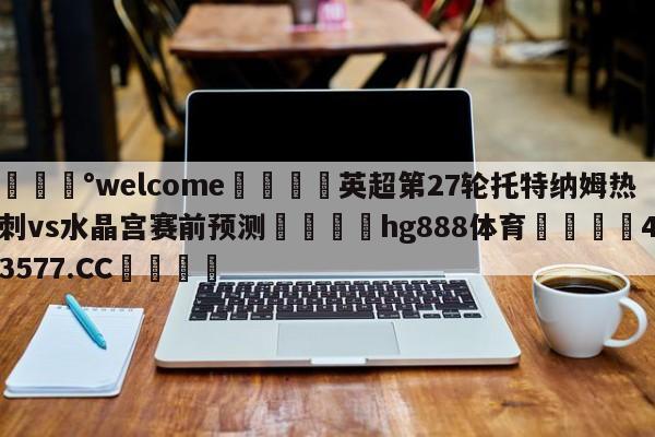 💰welcome🎲英超第27轮托特纳姆热刺vs水晶宫赛前预测🐁hg888体育😜43577.CC🎾
