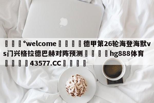 💰welcome🎲德甲第26轮海登海默vs门兴格拉德巴赫对阵预测🐁hg888体育😜43577.CC🎾