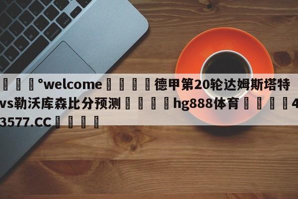 💰welcome🎲德甲第20轮达姆斯塔特vs勒沃库森比分预测🐁hg888体育😜43577.CC🎾