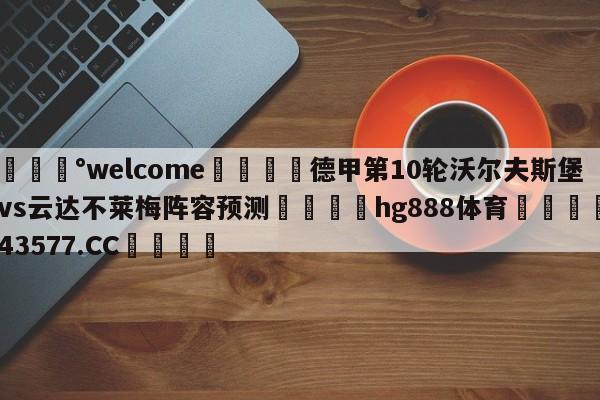 💰welcome🎲德甲第10轮沃尔夫斯堡vs云达不莱梅阵容预测🐁hg888体育😜43577.CC🎾
