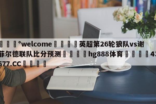 💰welcome🎲英超第26轮狼队vs谢菲尔德联队比分预测🐁hg888体育😜43577.CC🎾