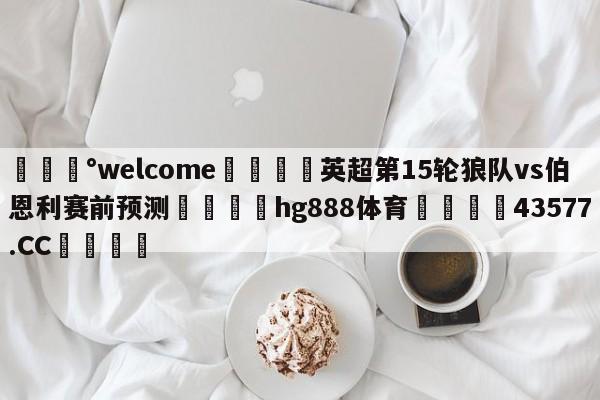 💰welcome🎲英超第15轮狼队vs伯恩利赛前预测🐁hg888体育😜43577.CC🎾