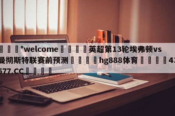 💰welcome🎲英超第13轮埃弗顿vs曼彻斯特联赛前预测🐁hg888体育😜43577.CC🎾