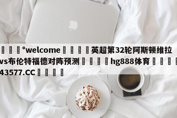 💰welcome🎲英超第32轮阿斯顿维拉vs布伦特福德对阵预测🐁hg888体育😜43577.CC🎾