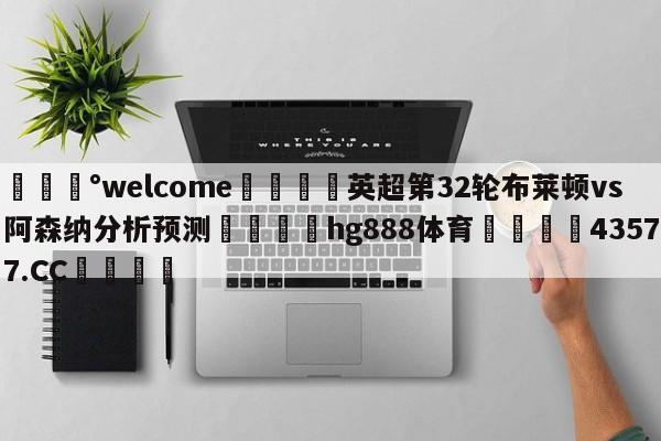 💰welcome🎲英超第32轮布莱顿vs阿森纳分析预测🐁hg888体育😜43577.CC🎾