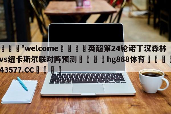 💰welcome🎲英超第24轮诺丁汉森林vs纽卡斯尔联对阵预测🐁hg888体育😜43577.CC🎾