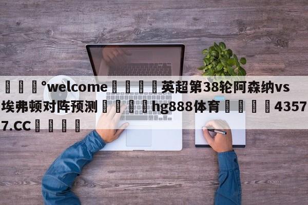 💰welcome🎲英超第38轮阿森纳vs埃弗顿对阵预测🐁hg888体育😜43577.CC🎾