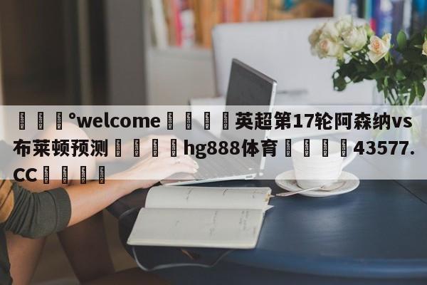 💰welcome🎲英超第17轮阿森纳vs布莱顿预测🐁hg888体育😜43577.CC🎾