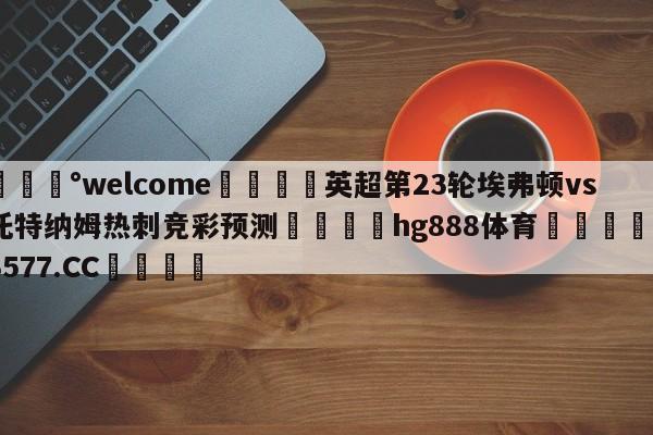 💰welcome🎲英超第23轮埃弗顿vs托特纳姆热刺竞彩预测🐁hg888体育😜43577.CC🎾