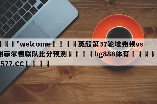 💰welcome🎲英超第37轮埃弗顿vs谢菲尔德联队比分预测🐁hg888体育😜43577.CC🎾