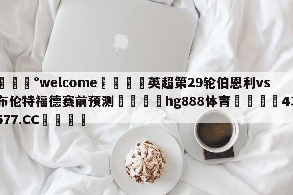 💰welcome🎲英超第29轮伯恩利vs布伦特福德赛前预测🐁hg888体育😜43577.CC🎾