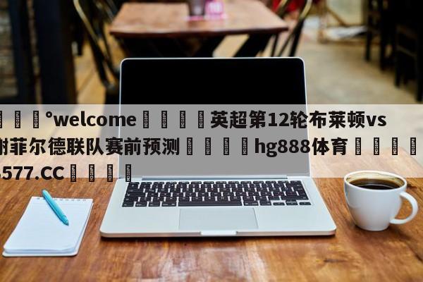 💰welcome🎲英超第12轮布莱顿vs谢菲尔德联队赛前预测🐁hg888体育😜43577.CC🎾