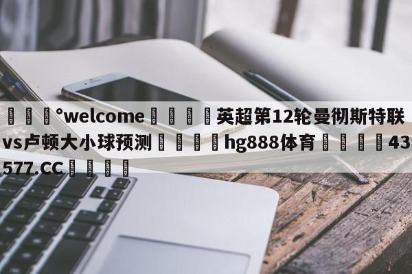 💰welcome🎲英超第12轮曼彻斯特联vs卢顿大小球预测🐁hg888体育😜43577.CC🎾
