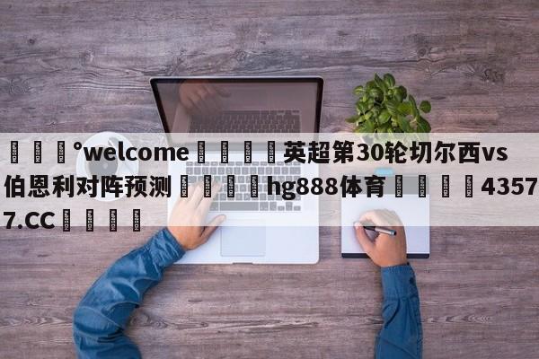 💰welcome🎲英超第30轮切尔西vs伯恩利对阵预测🐁hg888体育😜43577.CC🎾