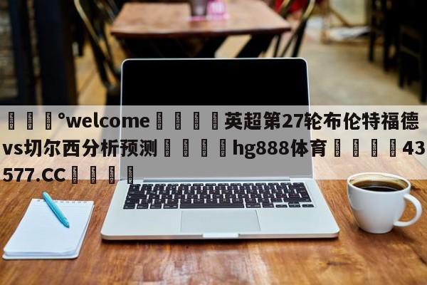 💰welcome🎲英超第27轮布伦特福德vs切尔西分析预测🐁hg888体育😜43577.CC🎾