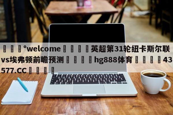 💰welcome🎲英超第31轮纽卡斯尔联vs埃弗顿前瞻预测🐁hg888体育😜43577.CC🎾