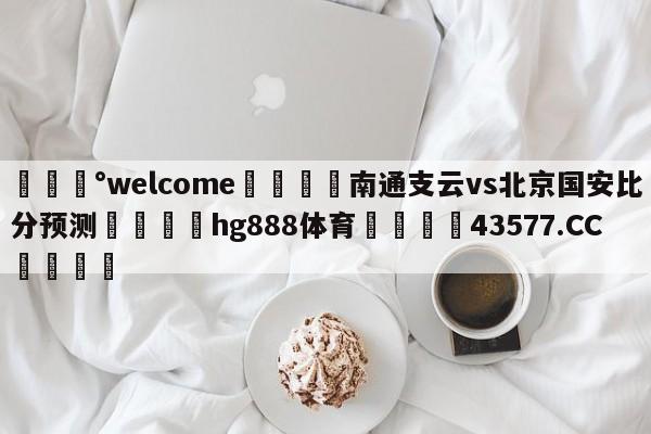 💰welcome🎲南通支云vs北京国安比分预测🐁hg888体育😜43577.CC🎾