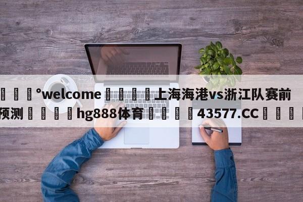 💰welcome🎲上海海港vs浙江队赛前预测🐁hg888体育😜43577.CC🎾