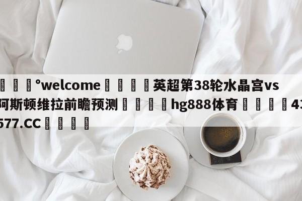 💰welcome🎲英超第38轮水晶宫vs阿斯顿维拉前瞻预测🐁hg888体育😜43577.CC🎾