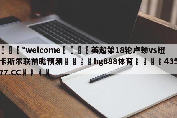 💰welcome🎲英超第18轮卢顿vs纽卡斯尔联前瞻预测🐁hg888体育😜43577.CC🎾