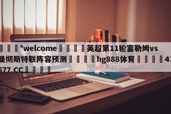 💰welcome🎲英超第11轮富勒姆vs曼彻斯特联阵容预测🐁hg888体育😜43577.CC🎾