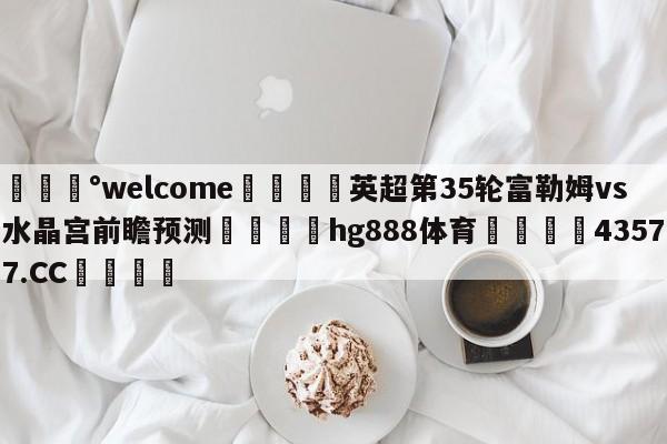 💰welcome🎲英超第35轮富勒姆vs水晶宫前瞻预测🐁hg888体育😜43577.CC🎾