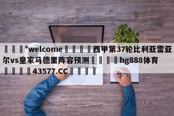 💰welcome🎲西甲第37轮比利亚雷亚尔vs皇家马德里阵容预测🐁hg888体育😜43577.CC🎾