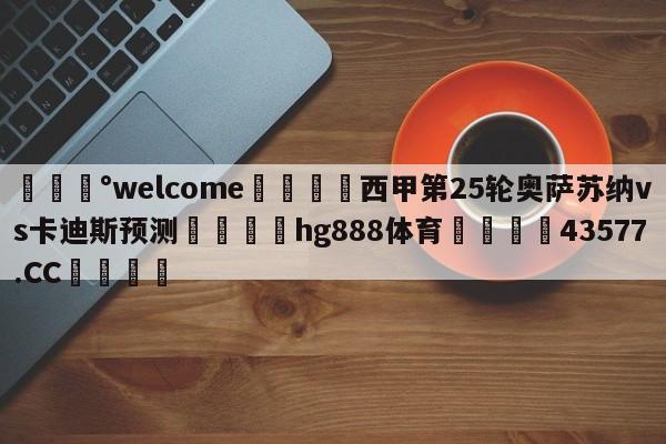 💰welcome🎲西甲第25轮奥萨苏纳vs卡迪斯预测🐁hg888体育😜43577.CC🎾