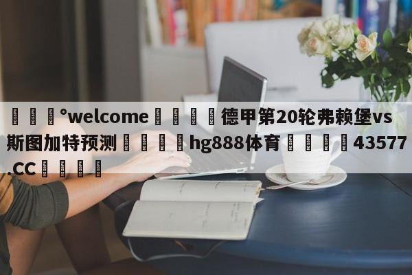 💰welcome🎲德甲第20轮弗赖堡vs斯图加特预测🐁hg888体育😜43577.CC🎾