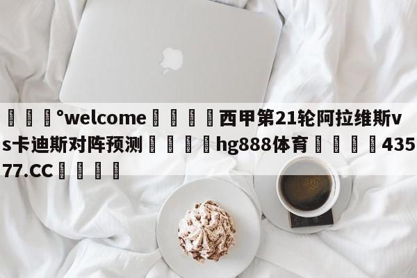 💰welcome🎲西甲第21轮阿拉维斯vs卡迪斯对阵预测🐁hg888体育😜43577.CC🎾