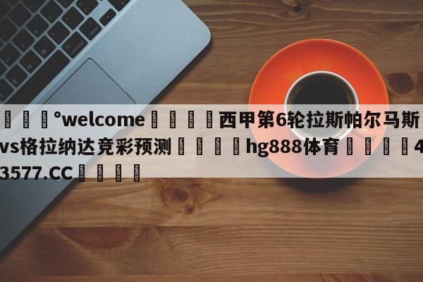 💰welcome🎲西甲第6轮拉斯帕尔马斯vs格拉纳达竞彩预测🐁hg888体育😜43577.CC🎾