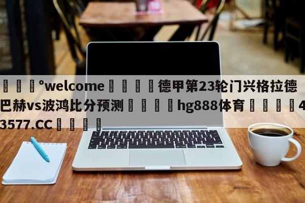 💰welcome🎲德甲第23轮门兴格拉德巴赫vs波鸿比分预测🐁hg888体育😜43577.CC🎾