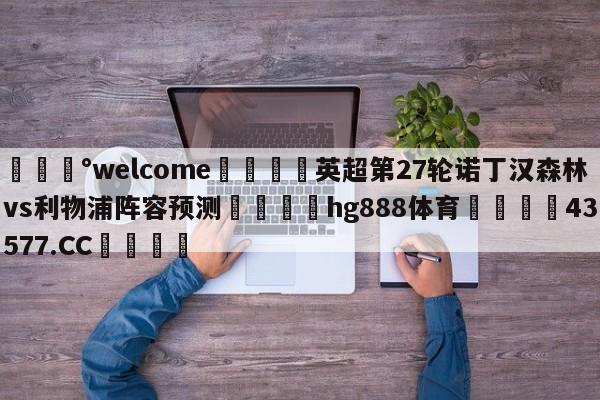 💰welcome🎲英超第27轮诺丁汉森林vs利物浦阵容预测🐁hg888体育😜43577.CC🎾