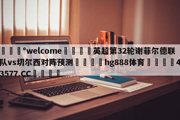 💰welcome🎲英超第32轮谢菲尔德联队vs切尔西对阵预测🐁hg888体育😜43577.CC🎾