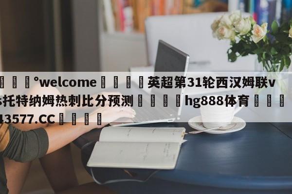 💰welcome🎲英超第31轮西汉姆联vs托特纳姆热刺比分预测🐁hg888体育😜43577.CC🎾