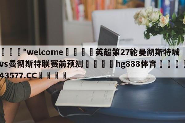💰welcome🎲英超第27轮曼彻斯特城vs曼彻斯特联赛前预测🐁hg888体育😜43577.CC🎾
