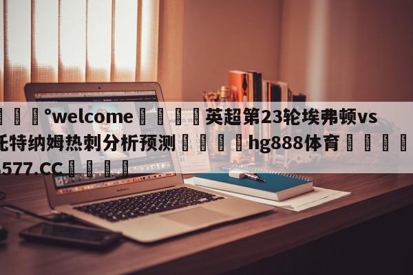 💰welcome🎲英超第23轮埃弗顿vs托特纳姆热刺分析预测🐁hg888体育😜43577.CC🎾